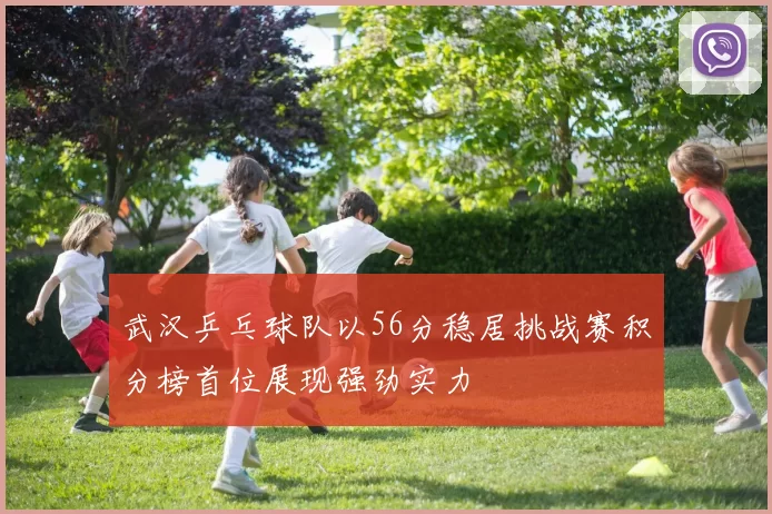 武汉乒乓球队以56分稳居挑战赛积分榜首位展现强劲实力