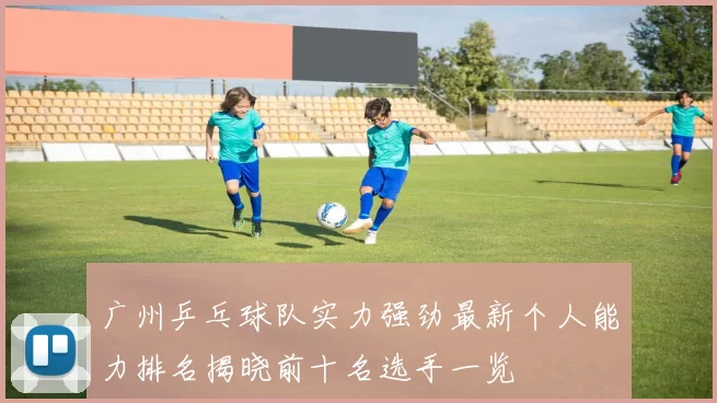 广州乒乓球队实力强劲最新个人能力排名揭晓前十名选手一览