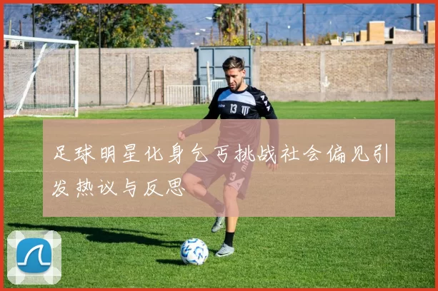 足球明星化身乞丐挑战社会偏见引发热议与反思