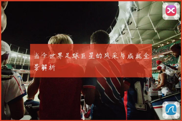 当今世界足球巨星的风采与成就全景解析