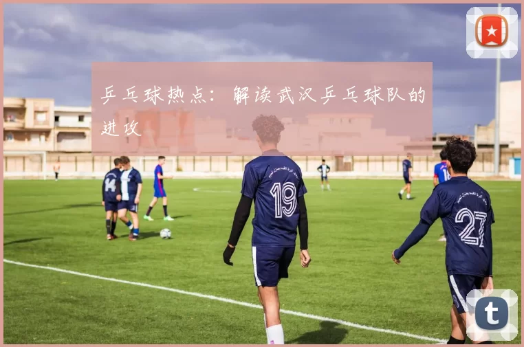 乒乓球热点：解读武汉乒乓球队的进攻